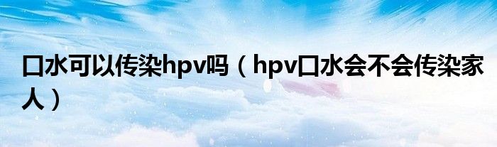 口水可以傳染hpv嗎（hpv口水會不會傳染家人）