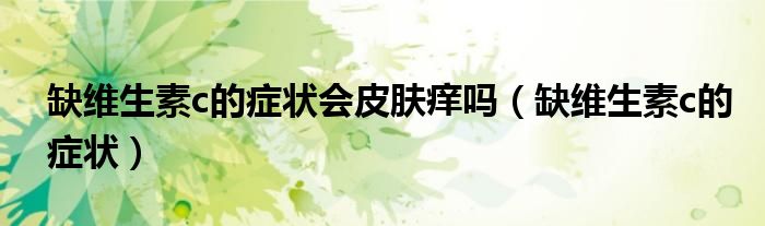 缺維生素c的癥狀會皮膚癢嗎（缺維生素c的癥狀）