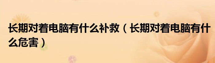 長(zhǎng)期對(duì)著電腦有什么補(bǔ)救（長(zhǎng)期對(duì)著電腦有什么危害）