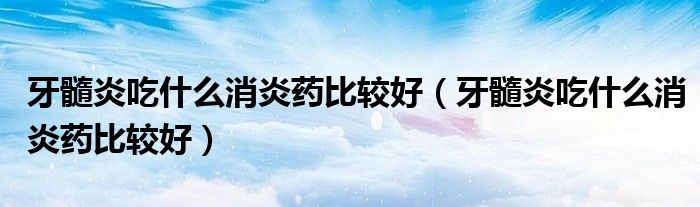 牙髓炎吃什么消炎藥比較好（牙髓炎吃什么消炎藥比較好）