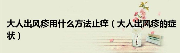大人出風(fēng)疹用什么方法止癢（大人出風(fēng)疹的癥狀）