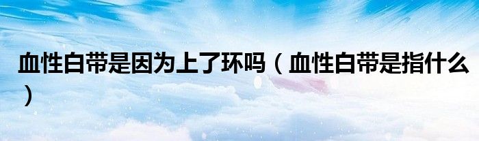 血性白帶是因?yàn)樯狭谁h(huán)嗎（血性白帶是指什么）