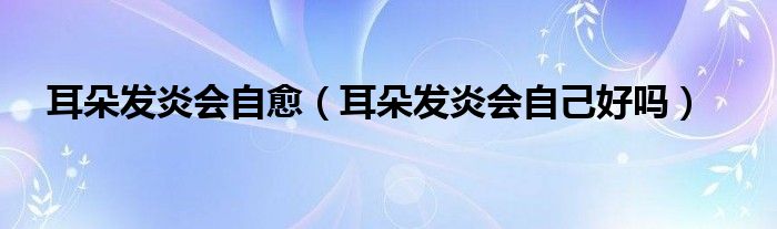 耳朵發(fā)炎會(huì)自愈（耳朵發(fā)炎會(huì)自己好嗎）