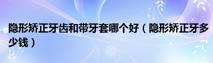 隱形矯正牙齒和帶牙套哪個好（隱形矯正牙多少錢）