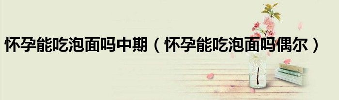 懷孕能吃泡面嗎中期（懷孕能吃泡面嗎偶爾）