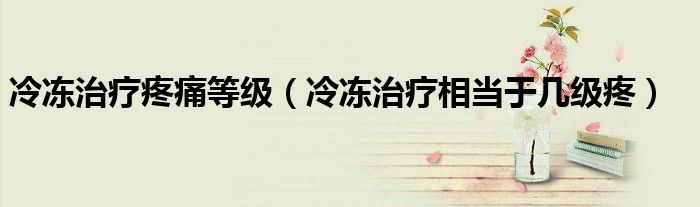 冷凍治療疼痛等級(jí)（冷凍治療相當(dāng)于幾級(jí)疼）