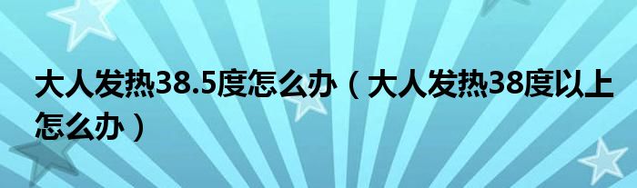 大人發(fā)熱38.5度怎么辦（大人發(fā)熱38度以上怎么辦）