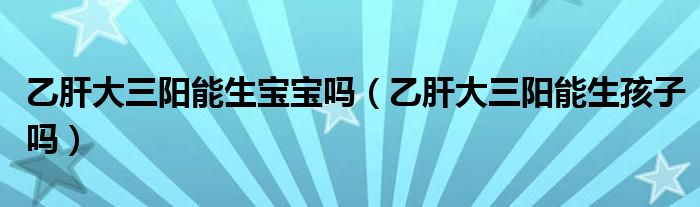乙肝大三陽能生寶寶嗎（乙肝大三陽能生孩子嗎）