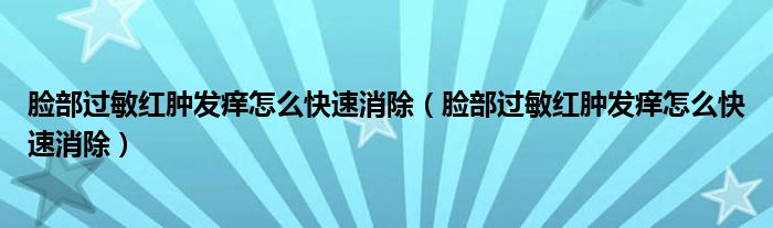 臉部過敏紅腫發(fā)癢怎么快速消除（臉部過敏紅腫發(fā)癢怎么快速消除）