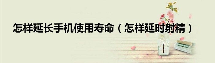 怎樣延長手機使用壽命（怎樣延時射精）