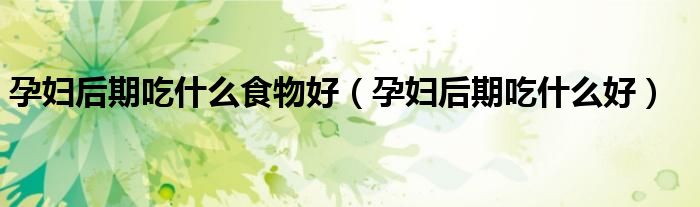 孕婦后期吃什么食物好（孕婦后期吃什么好）