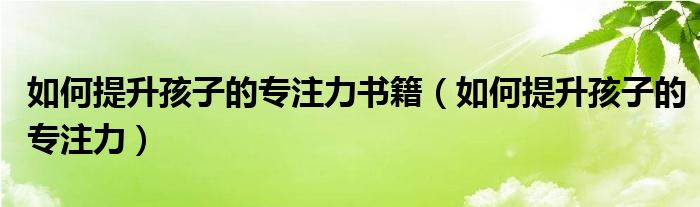 如何提升孩子的專注力書籍（如何提升孩子的專注力）