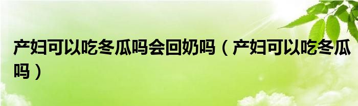 產(chǎn)婦可以吃冬瓜嗎會回奶嗎（產(chǎn)婦可以吃冬瓜嗎）