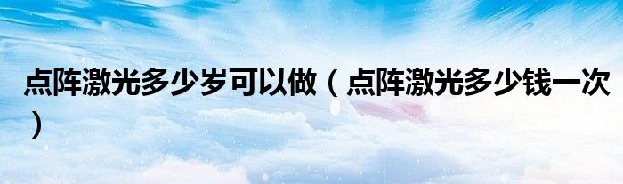 點(diǎn)陣激光多少歲可以做（點(diǎn)陣激光多少錢一次）
