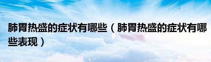 肺胃熱盛的癥狀有哪些（肺胃熱盛的癥狀有哪些表現(xiàn)）
