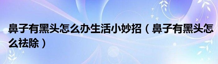 鼻子有黑頭怎么辦生活小妙招（鼻子有黑頭怎么祛除）