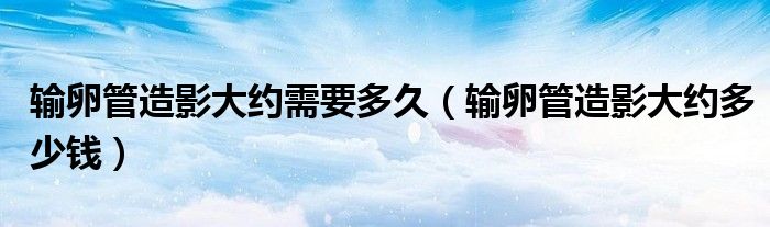 輸卵管造影大約需要多久（輸卵管造影大約多少錢）