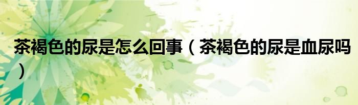 茶褐色的尿是怎么回事(茶褐色的尿是血尿嗎)