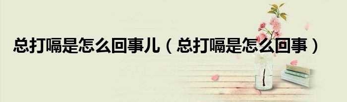 總打嗝是怎么回事兒（總打嗝是怎么回事）