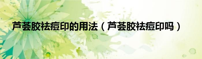 蘆薈膠祛痘印的用法（蘆薈膠祛痘印嗎）