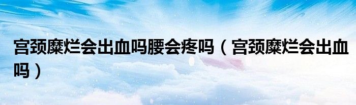宮頸糜爛會出血嗎腰會疼嗎(宮頸糜爛會出血嗎)