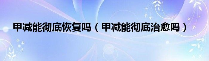 甲減能徹底恢復(fù)嗎（甲減能徹底治愈嗎）