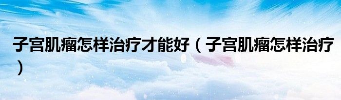 子宮肌瘤怎樣治療才能好（子宮肌瘤怎樣治療）
