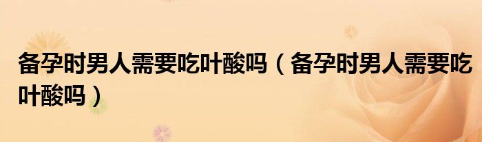 備孕時男人需要吃葉酸嗎（備孕時男人需要吃葉酸嗎）