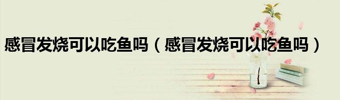 感冒發(fā)燒可以吃魚嗎（感冒發(fā)燒可以吃魚嗎）