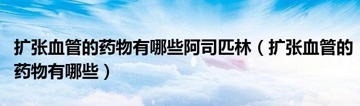 擴張血管的藥物有哪些阿司匹林(擴張血管的藥物有哪些)