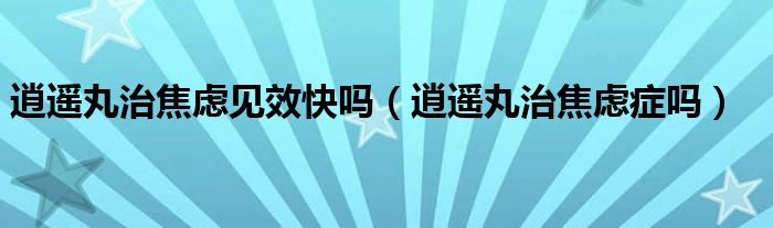 逍遙丸治焦慮見效快嗎（逍遙丸治焦慮癥嗎）