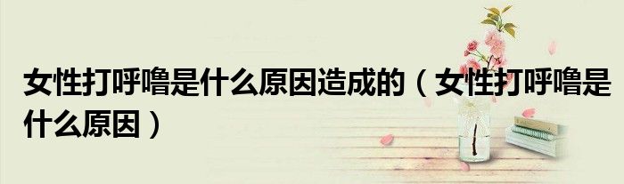 女性打呼嚕是什么原因造成的（女性打呼嚕是什么原因）
