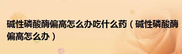 堿性磷酸酶偏高怎么辦吃什么藥（堿性磷酸酶偏高怎么辦）