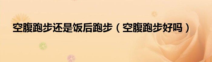 空腹跑步還是飯后跑步（空腹跑步好嗎）