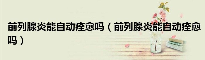 前列腺炎能自動痊愈嗎（前列腺炎能自動痊愈嗎）