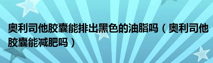 奧利司他膠囊能排出黑色的油脂嗎（奧利司他膠囊能減肥嗎）