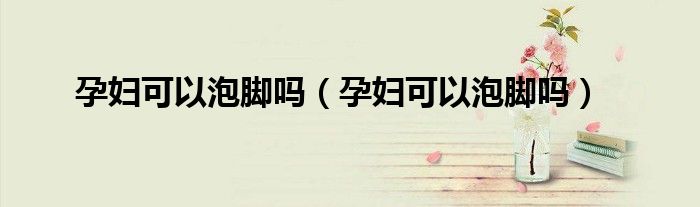 孕婦可以泡腳嗎（孕婦可以泡腳嗎）