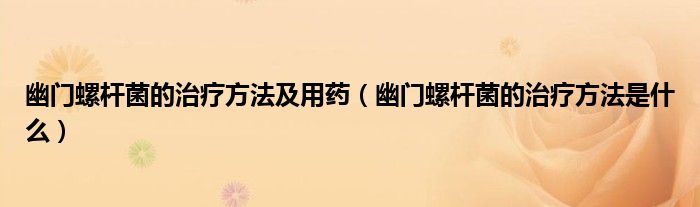 幽門螺桿菌的治療方法及用藥（幽門螺桿菌的治療方法是什么）