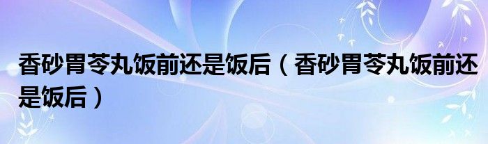 香砂胃苓丸飯前還是飯后(香砂胃苓丸飯前還是飯后)