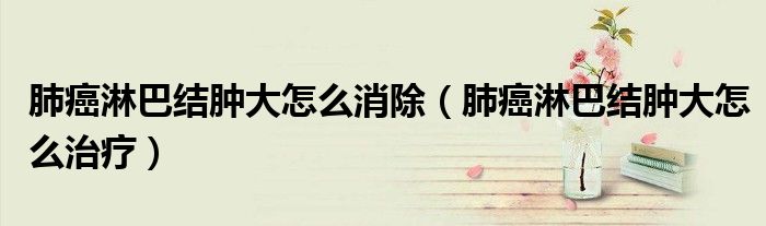 肺癌淋巴結(jié)腫大怎么消除（肺癌淋巴結(jié)腫大怎么治療）