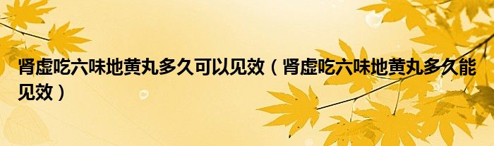 腎虛吃六味地黃丸多久可以見(jiàn)效（腎虛吃六味地黃丸多久能見(jiàn)效）