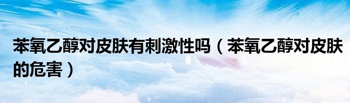 苯氧乙醇對(duì)皮膚有刺激性嗎（苯氧乙醇對(duì)皮膚的危害）