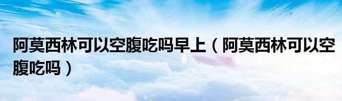 阿莫西林可以空腹吃嗎早上（阿莫西林可以空腹吃嗎）