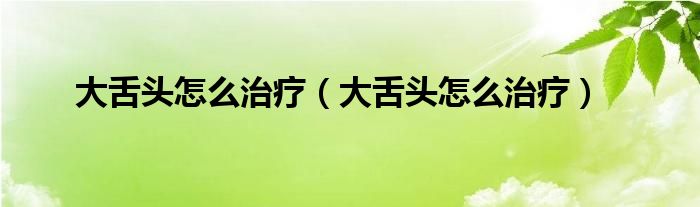 大舌頭怎么治療(大舌頭怎么治療)