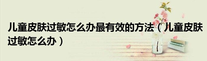 兒童皮膚過敏怎么辦最有效的方法（兒童皮膚過敏怎么辦）