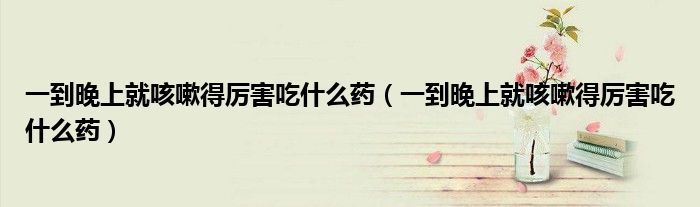 一到晚上就咳嗽得厲害吃什么藥（一到晚上就咳嗽得厲害吃什么藥）