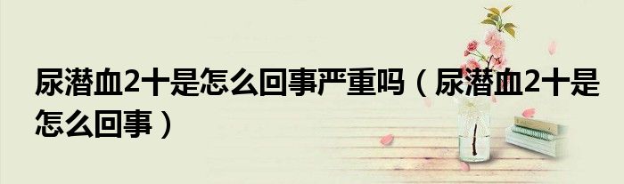 尿潛血2十是怎么回事嚴(yán)重嗎（尿潛血2十是怎么回事）