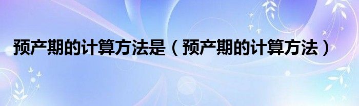 預產(chǎn)期的計算方法是（預產(chǎn)期的計算方法）