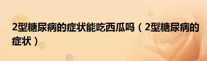 2型糖尿病的癥狀能吃西瓜嗎（2型糖尿病的癥狀）