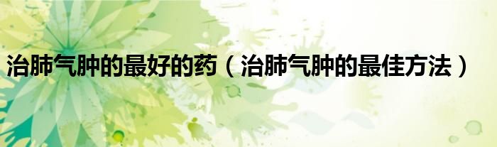 治肺氣腫的最好的藥（治肺氣腫的最佳方法）